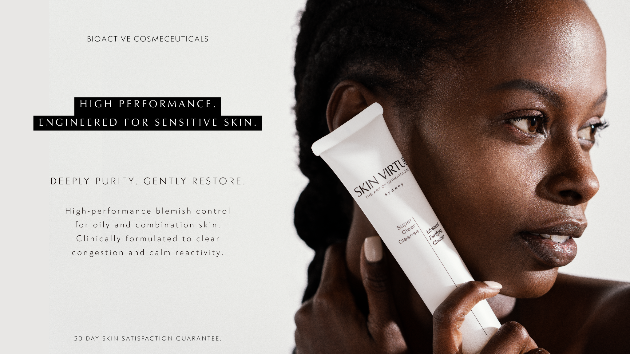 Skin Virtue, Bioactive Cosmeceuticals. High Performance. Engineered for Sensitive Skin. Deelpy Purify. Gently Restore. High performance blemish control for oily and combination skin. Clinically formulated to clear congestion and calm reactivity. 30 day skin satisfaction guarantee. Model holding Super Clear Cleanse close to face.